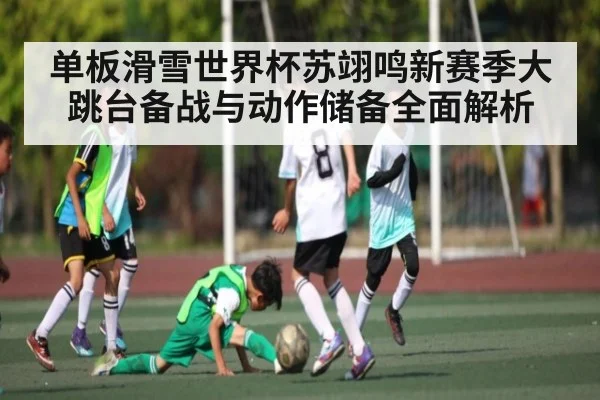单板滑雪世界杯苏翊鸣新赛季大跳台备战与动作储备全面解析