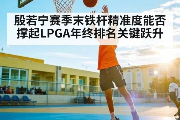 殷若宁赛季末铁杆精准度能否撑起LPGA年终排名关键跃升