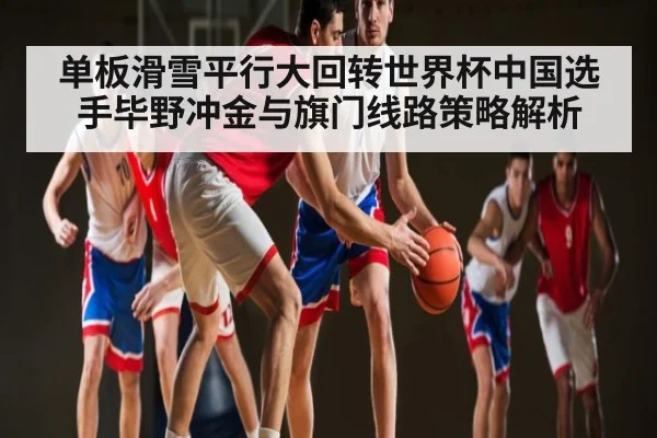 单板滑雪平行大回转世界杯中国选手毕野冲金与旗门线路策略解析